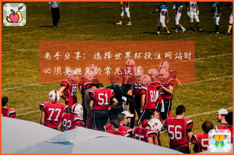 老手分享：选择世界杯投注网站时必须要避免的常见误区