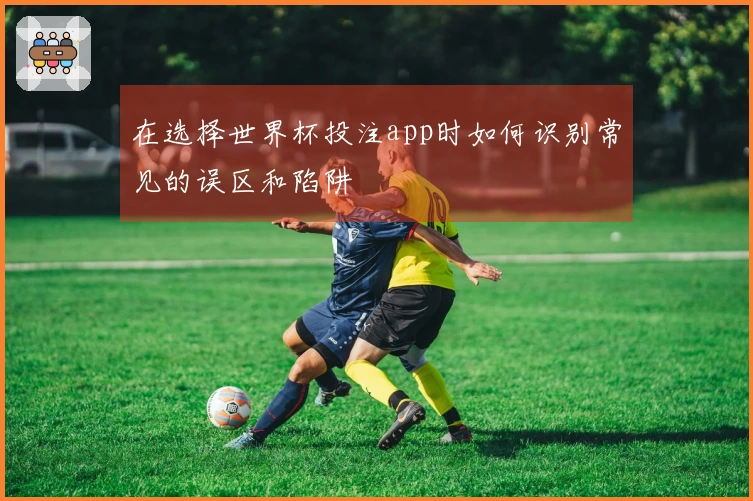在选择世界杯投注app时如何识别常见的误区和陷阱