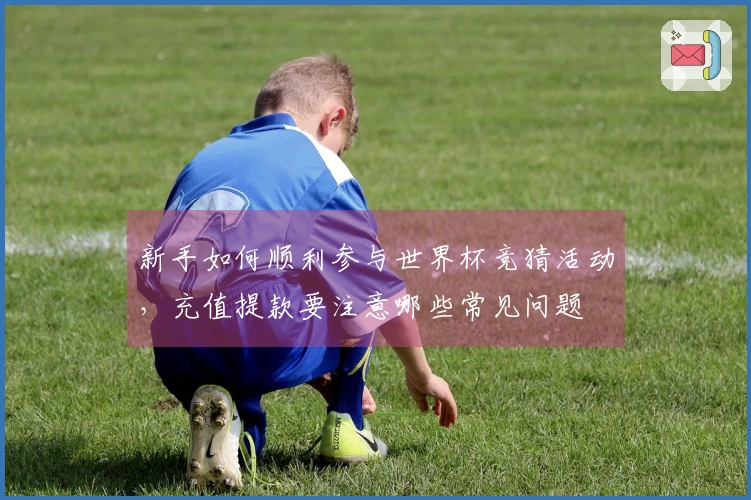 新手如何顺利参与世界杯竞猜活动，充值提款要注意哪些常见问题